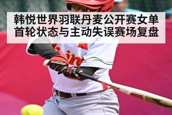 韩悦世界羽联丹麦公开赛女单首轮状态与主动失误赛场复盘 | kaiyun